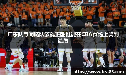 广东队与同曦队激战正酣谁能在CBA赛场上笑到最后